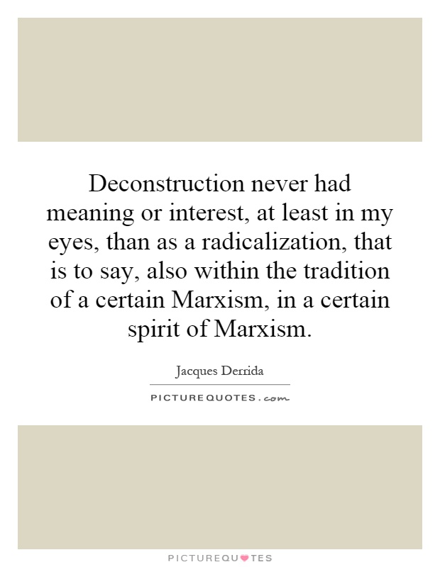 Deconstruction never had meaning or interest, at least in my eyes, than as a radicalization, that is to say, also within the tradition of a certain Marxism, in a certain spirit of Marxism Picture Quote #1