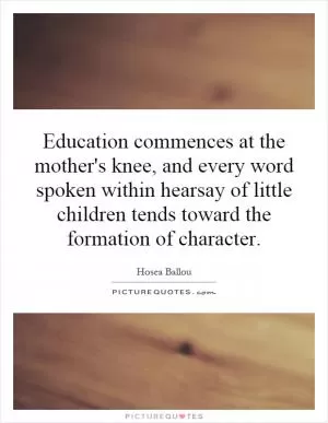 Education commences at the mother's knee, and every word spoken within hearsay of little children tends toward the formation of character Picture Quote #1