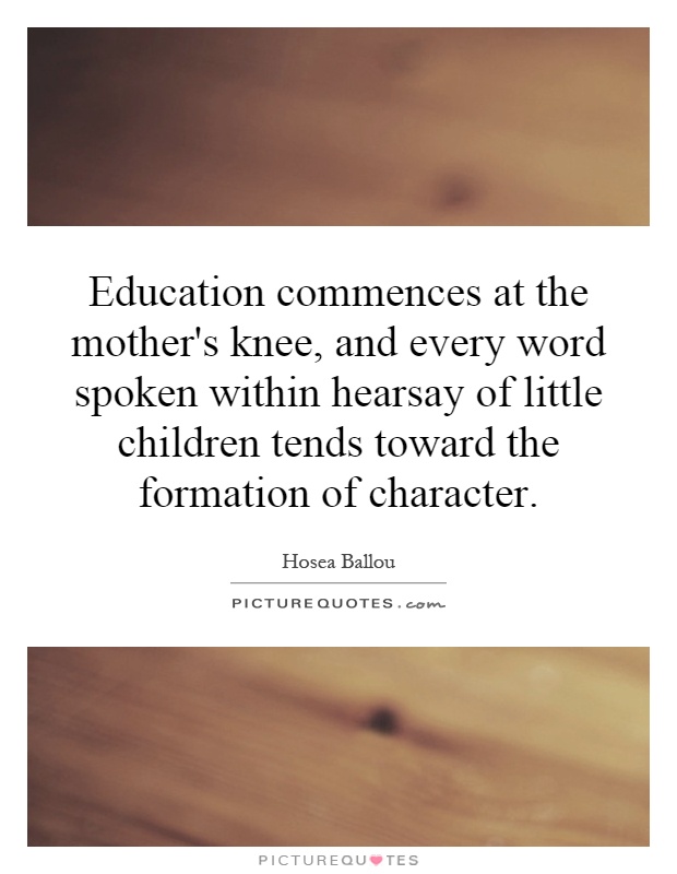 Education commences at the mother's knee, and every word spoken within hearsay of little children tends toward the formation of character Picture Quote #1