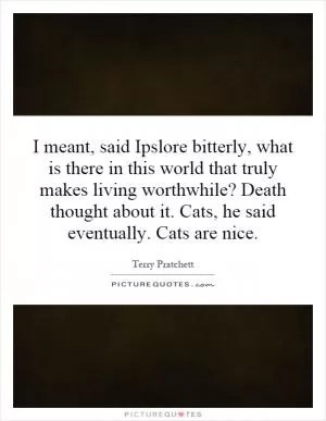 I meant, said Ipslore bitterly, what is there in this world that truly makes living worthwhile? Death thought about it. Cats, he said eventually. Cats are nice Picture Quote #1