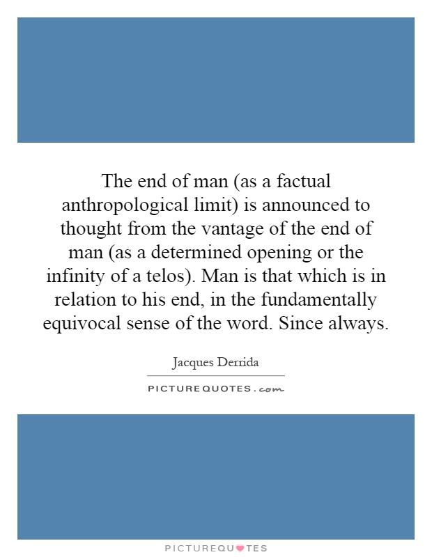 The end of man (as a factual anthropological limit) is announced to thought from the vantage of the end of man (as a determined opening or the infinity of a telos). Man is that which is in relation to his end, in the fundamentally equivocal sense of the word. Since always Picture Quote #1