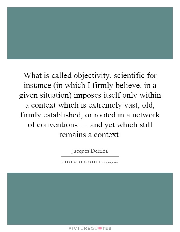 What is called objectivity, scientific for instance (in which I firmly believe, in a given situation) imposes itself only within a context which is extremely vast, old, firmly established, or rooted in a network of conventions … and yet which still remains a context Picture Quote #1