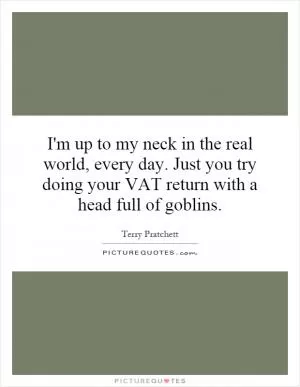 I'm up to my neck in the real world, every day. Just you try doing your VAT return with a head full of goblins Picture Quote #1