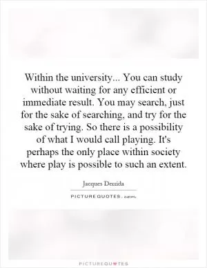 Within the university... You can study without waiting for any efficient or immediate result. You may search, just for the sake of searching, and try for the sake of trying. So there is a possibility of what I would call playing. It's perhaps the only place within society where play is possible to such an extent Picture Quote #1