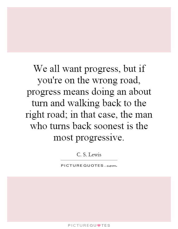 We all want progress, but if you're on the wrong road, progress means doing an about turn and walking back to the right road; in that case, the man who turns back soonest is the most progressive Picture Quote #1