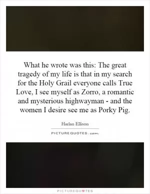 What he wrote was this: The great tragedy of my life is that in my search for the Holy Grail everyone calls True Love, I see myself as Zorro, a romantic and mysterious highwayman - and the women I desire see me as Porky Pig Picture Quote #1