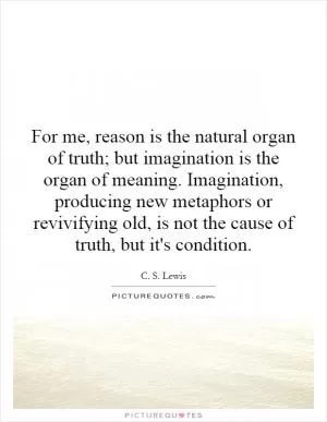 For me, reason is the natural organ of truth; but imagination is the organ of meaning. Imagination, producing new metaphors or revivifying old, is not the cause of truth, but it's condition Picture Quote #1