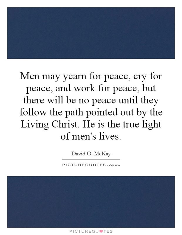 Men may yearn for peace, cry for peace, and work for peace, but there will be no peace until they follow the path pointed out by the Living Christ. He is the true light of men's lives Picture Quote #1