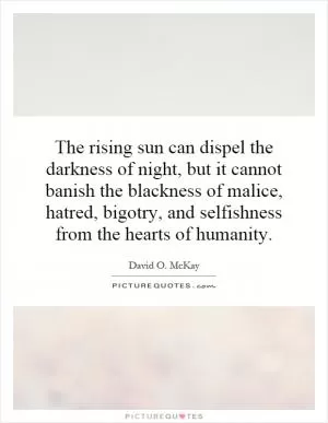 The rising sun can dispel the darkness of night, but it cannot banish the blackness of malice, hatred, bigotry, and selfishness from the hearts of humanity Picture Quote #1