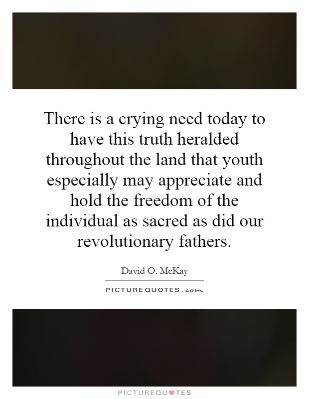 There is a crying need today to have this truth heralded throughout the land that youth especially may appreciate and hold the freedom of the individual as sacred as did our revolutionary fathers Picture Quote #1