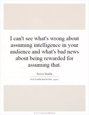I can't see what's wrong about assuming intelligence in your audience and what's bad news about being rewarded for assuming that Picture Quote #1