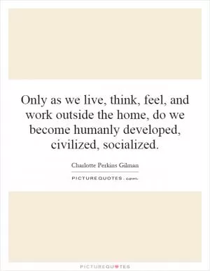 Only as we live, think, feel, and work outside the home, do we become humanly developed, civilized, socialized Picture Quote #1