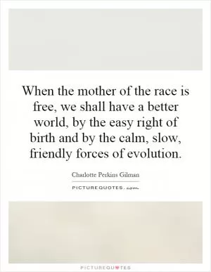 When the mother of the race is free, we shall have a better world, by the easy right of birth and by the calm, slow, friendly forces of evolution Picture Quote #1