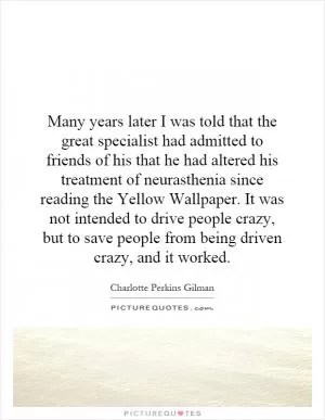 Many years later I was told that the great specialist had admitted to friends of his that he had altered his treatment of neurasthenia since reading the Yellow Wallpaper. It was not intended to drive people crazy, but to save people from being driven crazy, and it worked Picture Quote #1