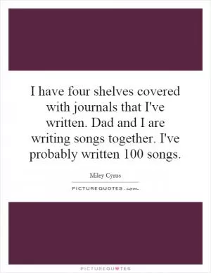 I have four shelves covered with journals that I've written. Dad and I are writing songs together. I've probably written 100 songs Picture Quote #1