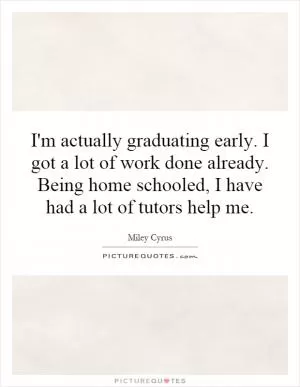 I'm actually graduating early. I got a lot of work done already. Being home schooled, I have had a lot of tutors help me Picture Quote #1