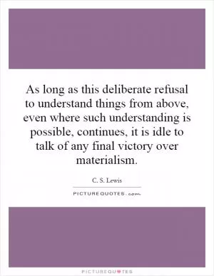 As long as this deliberate refusal to understand things from above, even where such understanding is possible, continues, it is idle to talk of any final victory over materialism Picture Quote #1