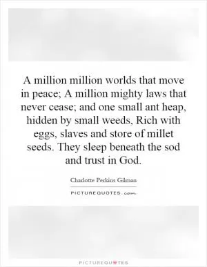 A million million worlds that move in peace; A million mighty laws that never cease; and one small ant heap, hidden by small weeds, Rich with eggs, slaves and store of millet seeds. They sleep beneath the sod and trust in God Picture Quote #1