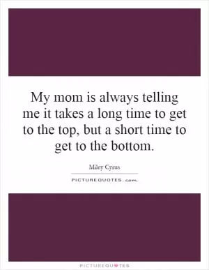 My mom is always telling me it takes a long time to get to the top, but a short time to get to the bottom Picture Quote #1