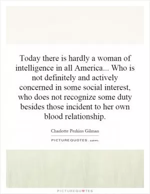 Today there is hardly a woman of intelligence in all America... Who is not definitely and actively concerned in some social interest, who does not recognize some duty besides those incident to her own blood relationship Picture Quote #1