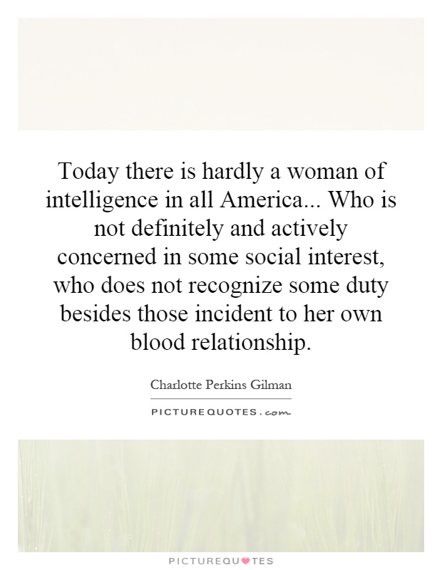 Today there is hardly a woman of intelligence in all America... Who is not definitely and actively concerned in some social interest, who does not recognize some duty besides those incident to her own blood relationship Picture Quote #1