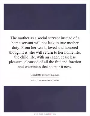 The mother as a social servant instead of a home servant will not lack in true mother duty. From her work, loved and honored though it is, she will return to her home life, the child life, with an eager, ceaseless pleasure, cleansed of all the fret and fraction and weariness that so mar it now Picture Quote #1