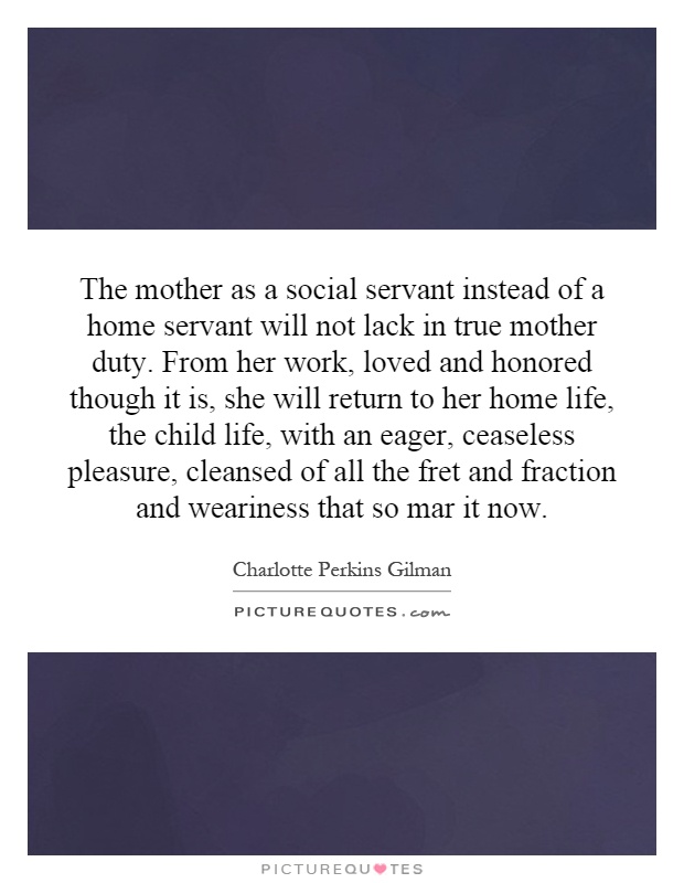 The mother as a social servant instead of a home servant will not lack in true mother duty. From her work, loved and honored though it is, she will return to her home life, the child life, with an eager, ceaseless pleasure, cleansed of all the fret and fraction and weariness that so mar it now Picture Quote #1