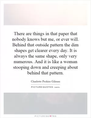 There are things in that paper that nobody knows but me, or ever will. Behind that outside pattern the dim shapes get clearer every day. It is always the same shape, only very numerous. And it is like a woman stooping down and creeping about behind that pattern Picture Quote #1