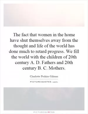 The fact that women in the home have shut themselves away from the thought and life of the world has done much to retard progress. We fill the world with the children of 20th century A. D. Fathers and 20th century B. C. Mothers Picture Quote #1