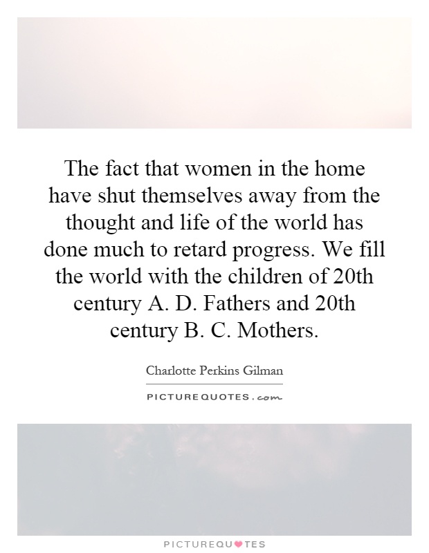 The fact that women in the home have shut themselves away from the thought and life of the world has done much to retard progress. We fill the world with the children of 20th century A. D. Fathers and 20th century B. C. Mothers Picture Quote #1