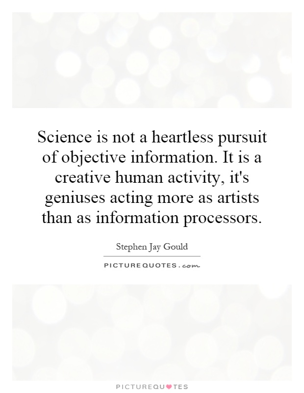 Science is not a heartless pursuit of objective information. It is a creative human activity, it's geniuses acting more as artists than as information processors Picture Quote #1
