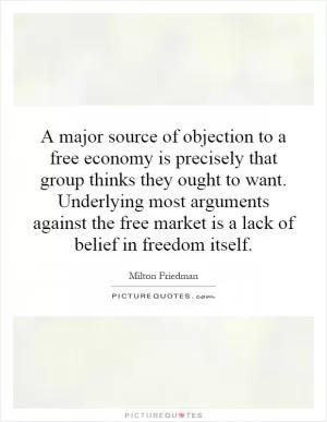 A major source of objection to a free economy is precisely that group thinks they ought to want. Underlying most arguments against the free market is a lack of belief in freedom itself Picture Quote #1