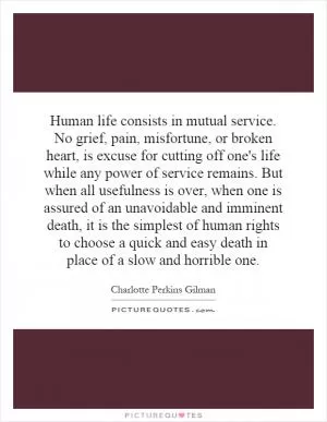 Human life consists in mutual service. No grief, pain, misfortune, or broken heart, is excuse for cutting off one's life while any power of service remains. But when all usefulness is over, when one is assured of an unavoidable and imminent death, it is the simplest of human rights to choose a quick and easy death in place of a slow and horrible one Picture Quote #1