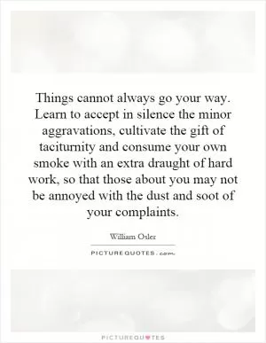 Things cannot always go your way. Learn to accept in silence the minor aggravations, cultivate the gift of taciturnity and consume your own smoke with an extra draught of hard work, so that those about you may not be annoyed with the dust and soot of your complaints Picture Quote #1