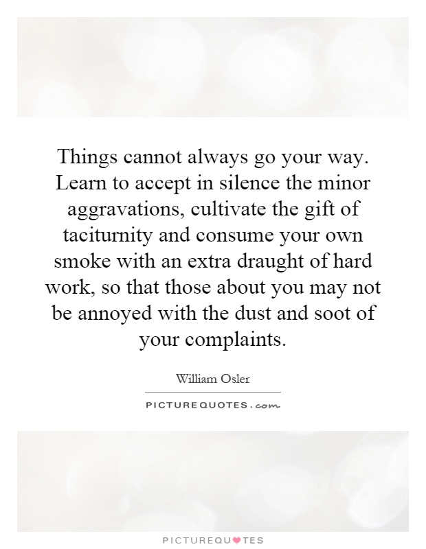 Things cannot always go your way. Learn to accept in silence the minor aggravations, cultivate the gift of taciturnity and consume your own smoke with an extra draught of hard work, so that those about you may not be annoyed with the dust and soot of your complaints Picture Quote #1