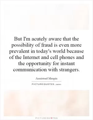 But I'm acutely aware that the possibility of fraud is even more prevalent in today's world because of the Internet and cell phones and the opportunity for instant communication with strangers Picture Quote #1