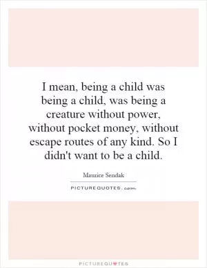I mean, being a child was being a child, was being a creature without power, without pocket money, without escape routes of any kind. So I didn't want to be a child Picture Quote #1
