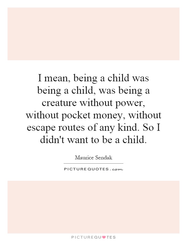 I mean, being a child was being a child, was being a creature without power, without pocket money, without escape routes of any kind. So I didn't want to be a child Picture Quote #1