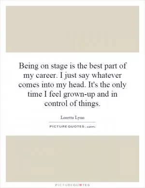 Being on stage is the best part of my career. I just say whatever comes into my head. It's the only time I feel grown-up and in control of things Picture Quote #1