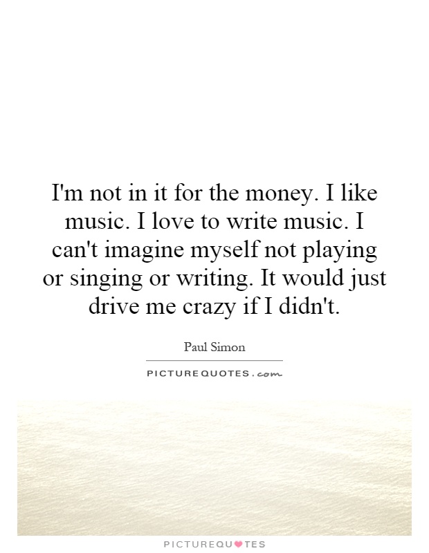 I'm not in it for the money. I like music. I love to write music. I can't imagine myself not playing or singing or writing. It would just drive me crazy if I didn't Picture Quote #1