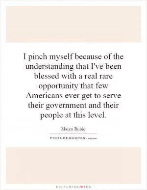 I pinch myself because of the understanding that I've been blessed with a real rare opportunity that few Americans ever get to serve their government and their people at this level Picture Quote #1
