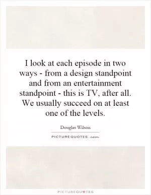 I look at each episode in two ways - from a design standpoint and from an entertainment standpoint - this is TV, after all. We usually succeed on at least one of the levels Picture Quote #1
