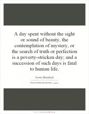 A day spent without the sight or sound of beauty, the contemplation of mystery, or the search of truth or perfection is a poverty-stricken day; and a succession of such days is fatal to human life Picture Quote #1