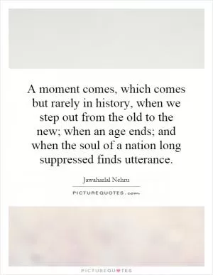 A moment comes, which comes but rarely in history, when we step out from the old to the new; when an age ends; and when the soul of a nation long suppressed finds utterance Picture Quote #1