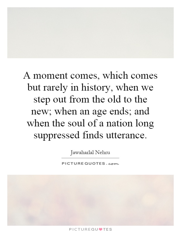 A moment comes, which comes but rarely in history, when we step out from the old to the new; when an age ends; and when the soul of a nation long suppressed finds utterance Picture Quote #1