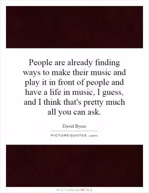 People are already finding ways to make their music and play it in front of people and have a life in music, I guess, and I think that's pretty much all you can ask Picture Quote #1