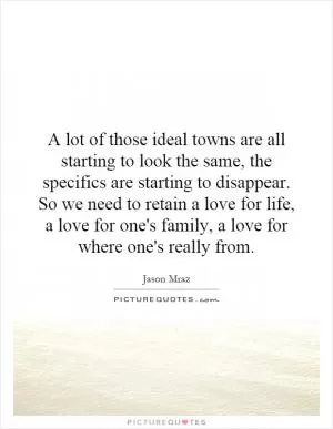A lot of those ideal towns are all starting to look the same, the specifics are starting to disappear. So we need to retain a love for life, a love for one's family, a love for where one's really from Picture Quote #1