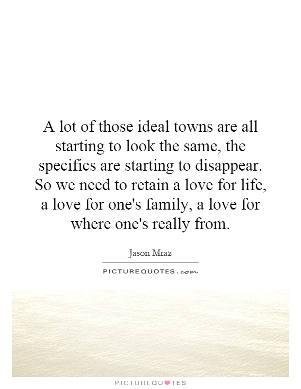 A lot of those ideal towns are all starting to look the same, the specifics are starting to disappear. So we need to retain a love for life, a love for one's family, a love for where one's really from Picture Quote #1