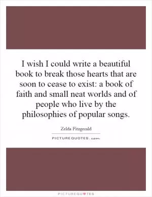 I wish I could write a beautiful book to break those hearts that are soon to cease to exist: a book of faith and small neat worlds and of people who live by the philosophies of popular songs Picture Quote #1
