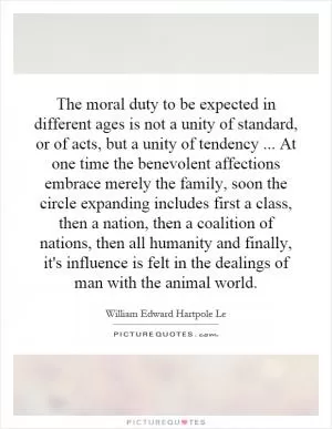 The moral duty to be expected in different ages is not a unity of standard, or of acts, but a unity of tendency... At one time the benevolent affections embrace merely the family, soon the circle expanding includes first a class, then a nation, then a coalition of nations, then all humanity and finally, it's influence is felt in the dealings of man with the animal world Picture Quote #1